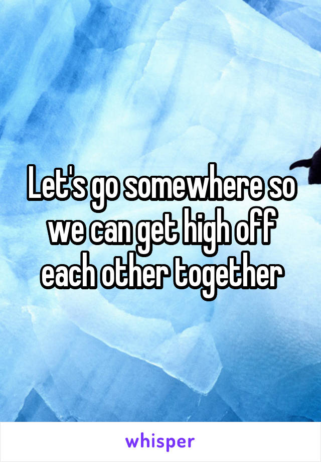 Let's go somewhere so we can get high off each other together