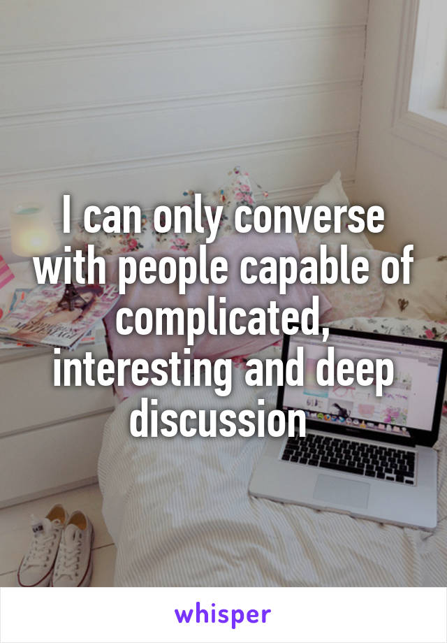 I can only converse with people capable of complicated, interesting and deep discussion 