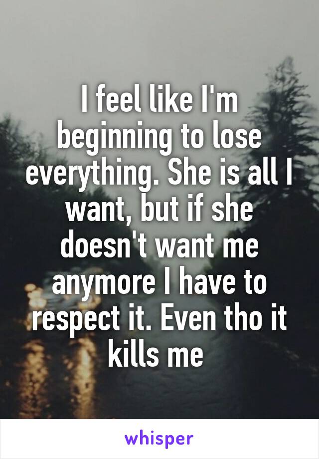 I feel like I'm beginning to lose everything. She is all I want, but if she doesn't want me anymore I have to respect it. Even tho it kills me 