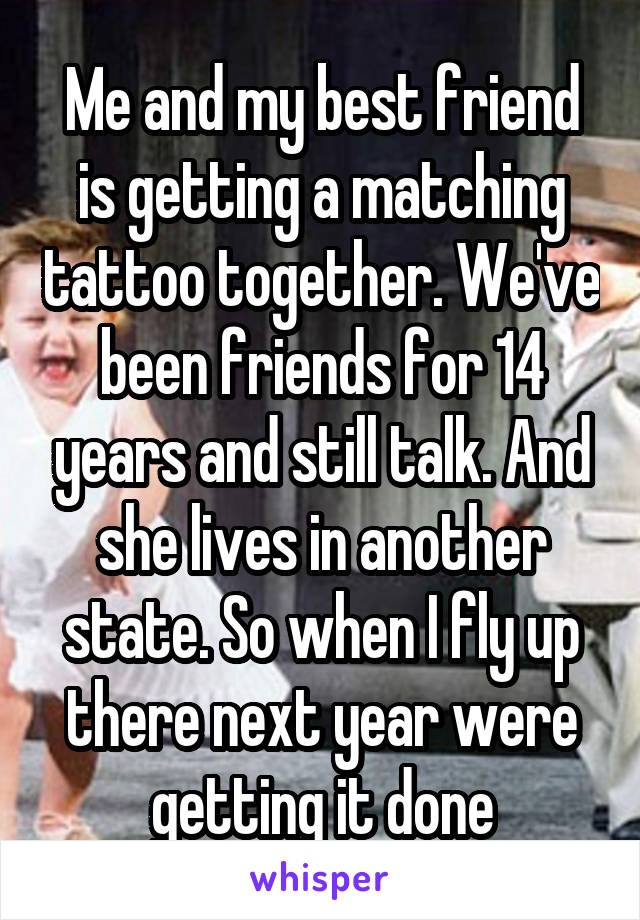 Me and my best friend is getting a matching tattoo together. We've been friends for 14 years and still talk. And she lives in another state. So when I fly up there next year were getting it done