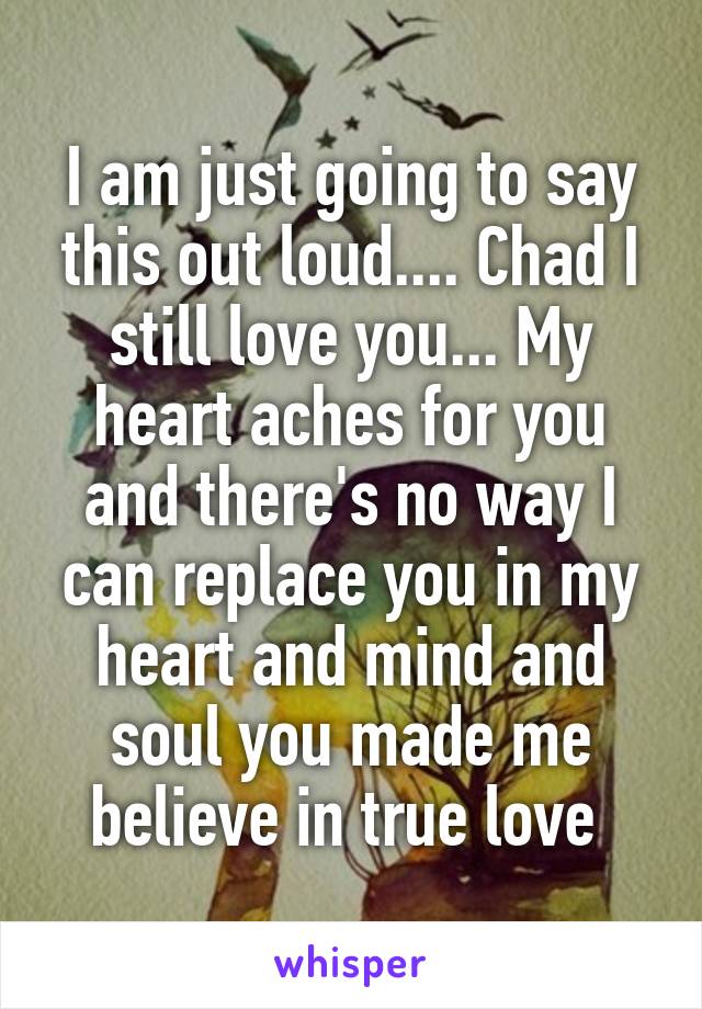 I am just going to say this out loud.... Chad I still love you... My heart aches for you and there's no way I can replace you in my heart and mind and soul you made me believe in true love 