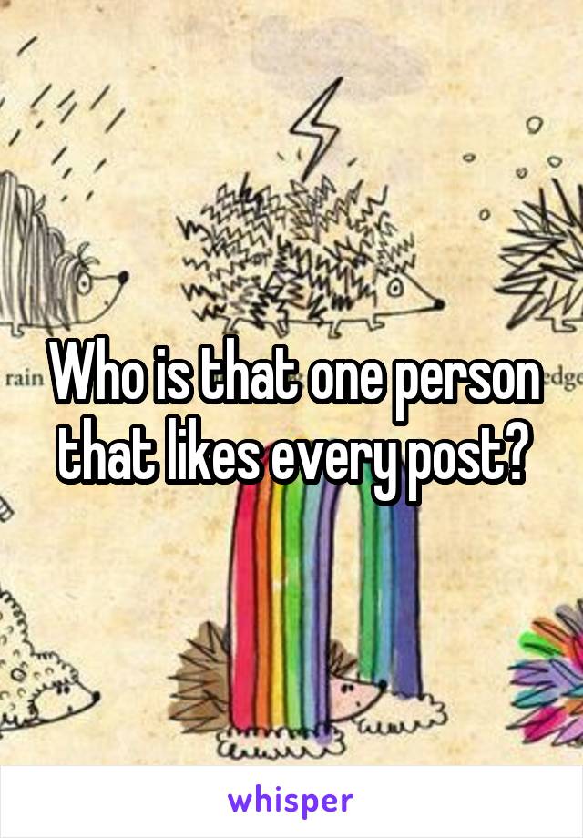 Who is that one person that likes every post?