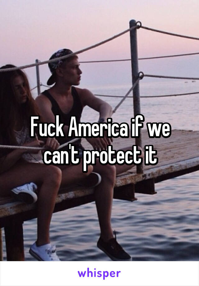 Fuck America if we can't protect it