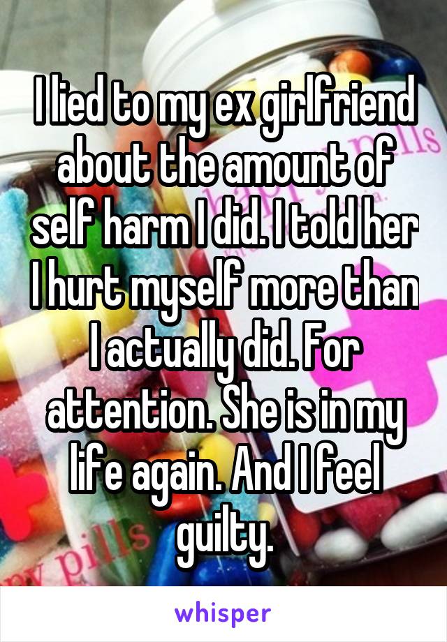 I lied to my ex girlfriend about the amount of self harm I did. I told her I hurt myself more than I actually did. For attention. She is in my life again. And I feel guilty.