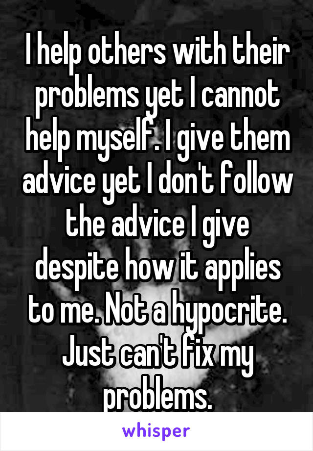 I help others with their problems yet I cannot help myself. I give them advice yet I don't follow the advice I give despite how it applies to me. Not a hypocrite. Just can't fix my problems.