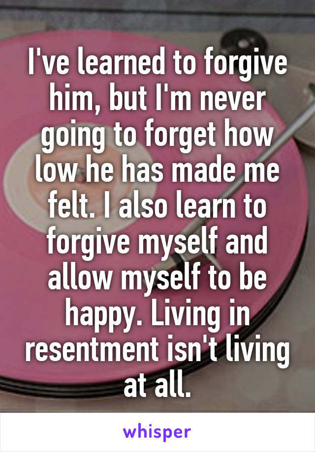 I've learned to forgive him, but I'm never going to forget how low he has made me felt. I also learn to forgive myself and allow myself to be happy. Living in resentment isn't living at all.