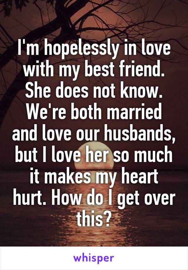 I'm hopelessly in love with my best friend. She does not know. We're both married and love our husbands, but I love her so much it makes my heart hurt. How do I get over this?