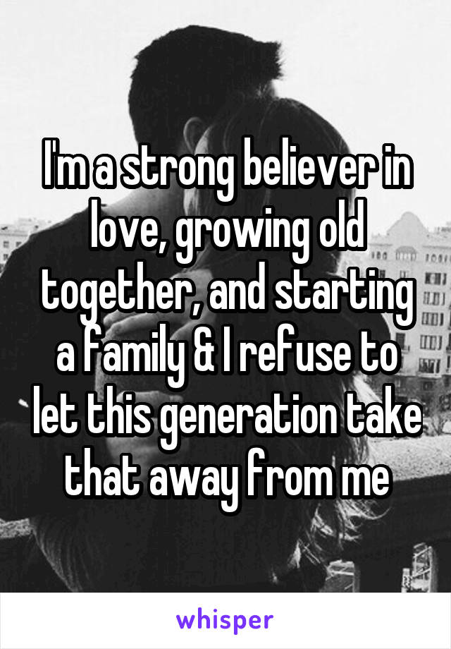 I'm a strong believer in love, growing old together, and starting a family & I refuse to let this generation take that away from me