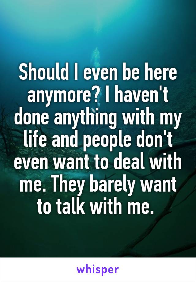 Should I even be here anymore? I haven't done anything with my life and people don't even want to deal with me. They barely want to talk with me. 