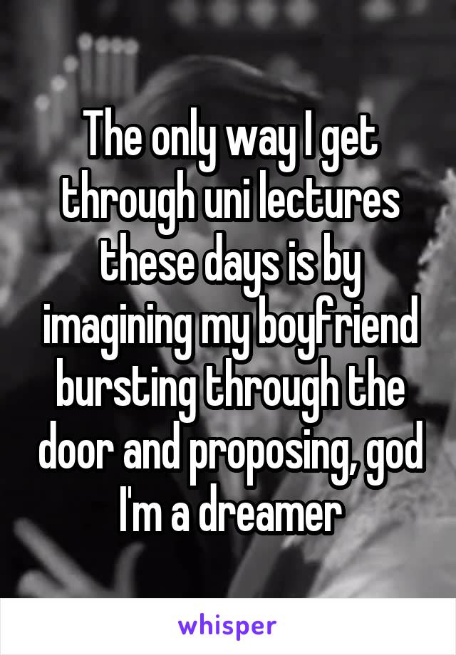 The only way I get through uni lectures these days is by imagining my boyfriend bursting through the door and proposing, god I'm a dreamer