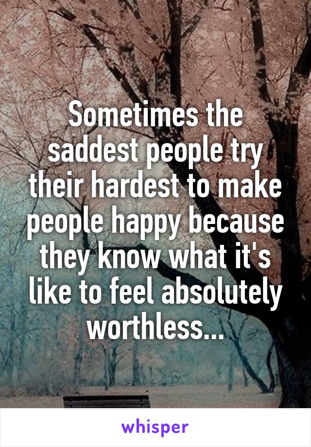 Sometimes the saddest people try their hardest to make people happy because they know what it's like to feel absolutely worthless...
