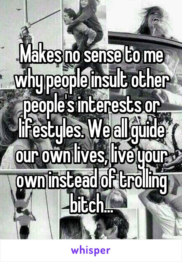 Makes no sense to me why people insult other people's interests or lifestyles. We all guide our own lives, live your own instead of trolling bitch...