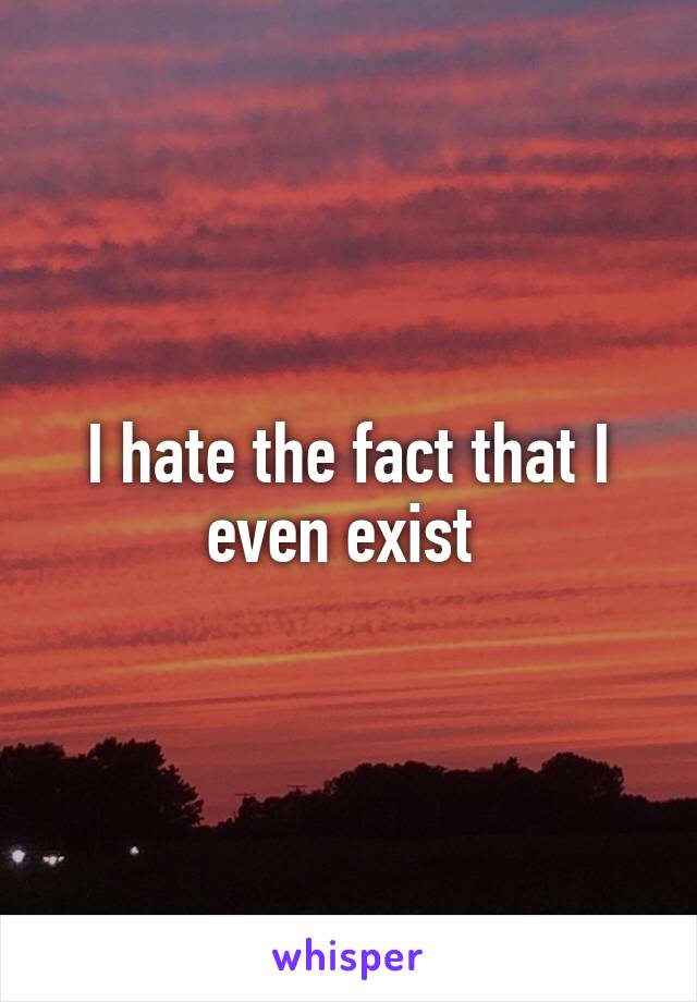 I hate the fact that I even exist 