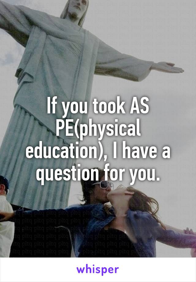 If you took AS PE(physical education), I have a question for you.