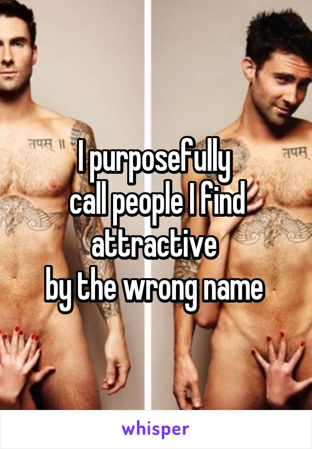 I purposefully 
call people I find attractive 
by the wrong name 
