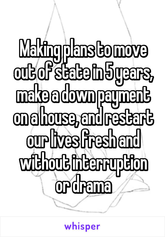 Making plans to move out of state in 5 years, make a down payment on a house, and restart our lives fresh and without interruption or drama