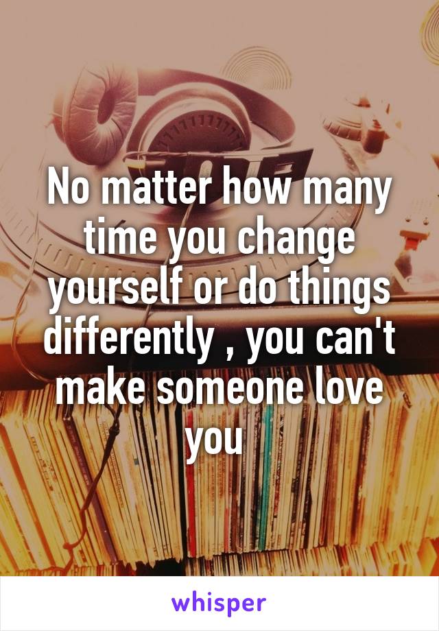 No matter how many time you change yourself or do things differently , you can't make someone love you 