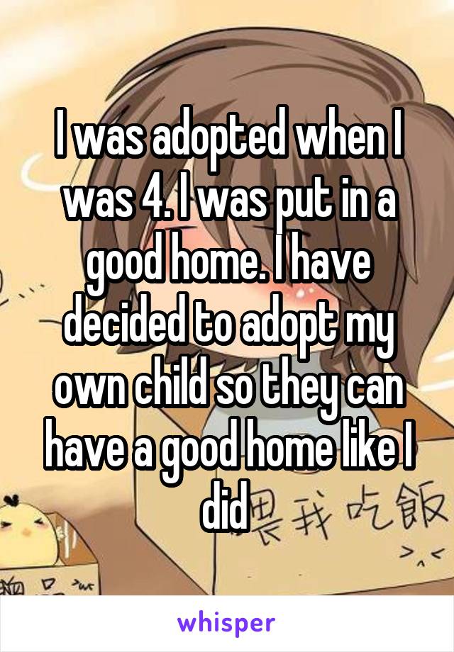 I was adopted when I was 4. I was put in a good home. I have decided to adopt my own child so they can have a good home like I did 