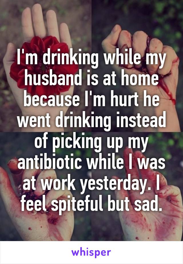 I'm drinking while my husband is at home because I'm hurt he went drinking instead of picking up my antibiotic while I was at work yesterday. I feel spiteful but sad.