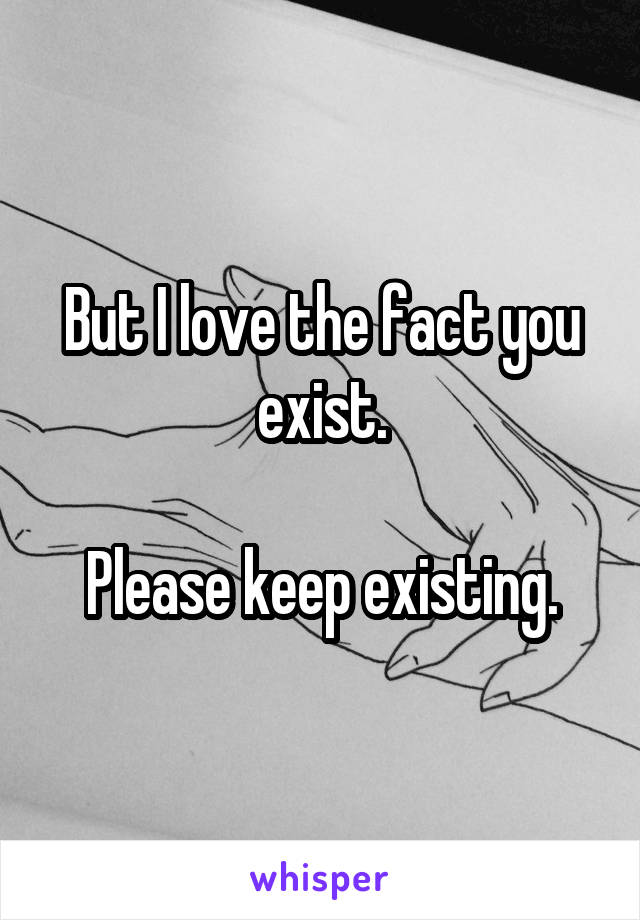 But I love the fact you exist.

Please keep existing.