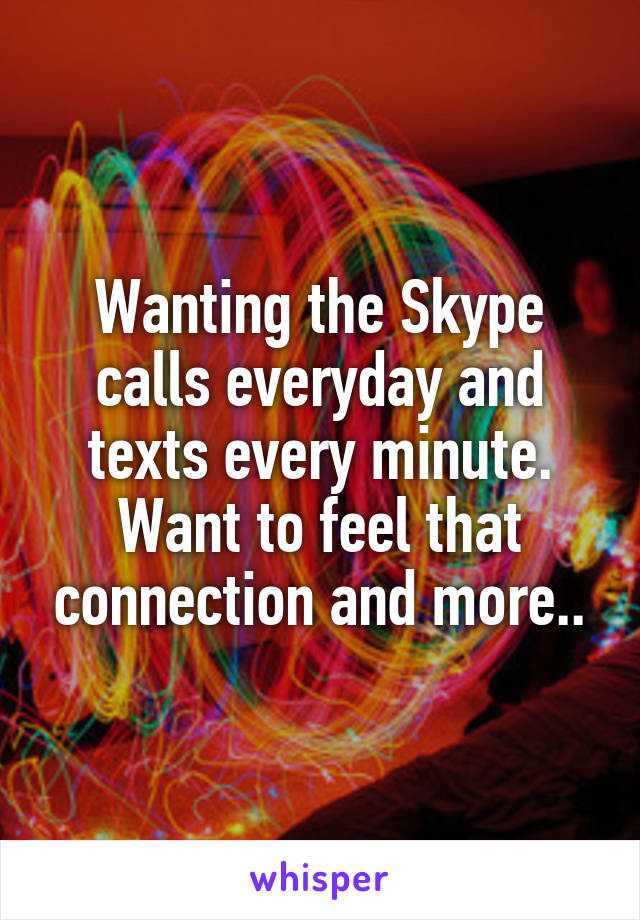 Wanting the Skype calls everyday and texts every minute. Want to feel that connection and more..