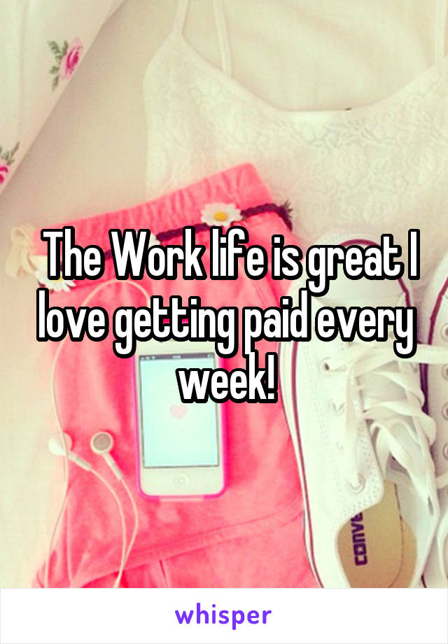  The Work life is great I love getting paid every week!
