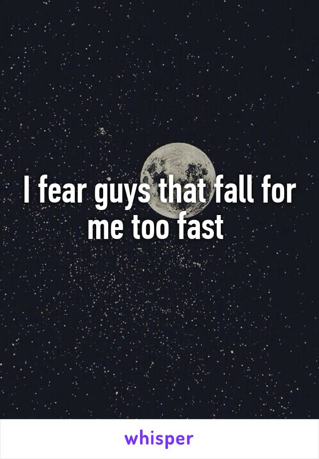 I fear guys that fall for me too fast 
