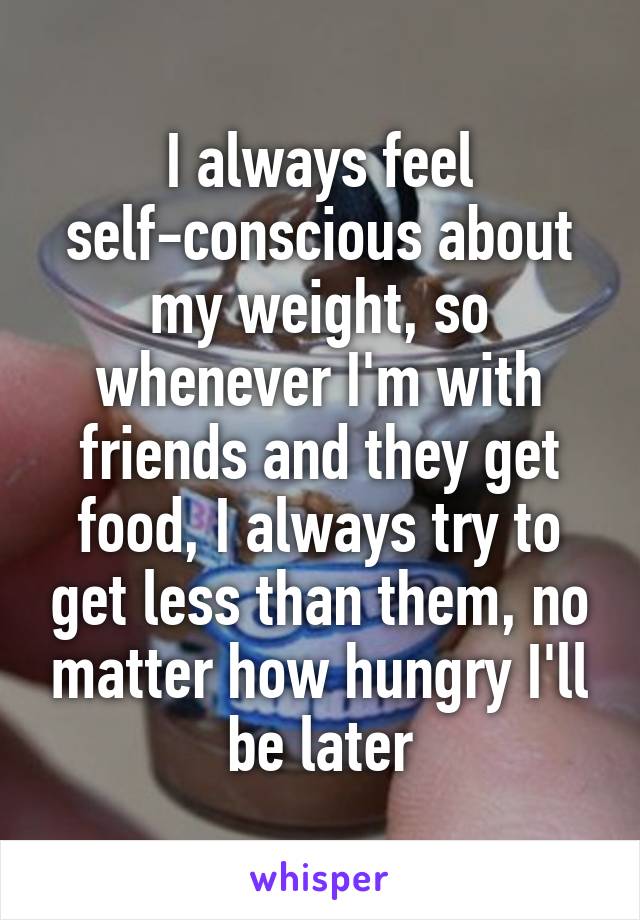 I always feel self-conscious about my weight, so whenever I'm with friends and they get food, I always try to get less than them, no matter how hungry I'll be later