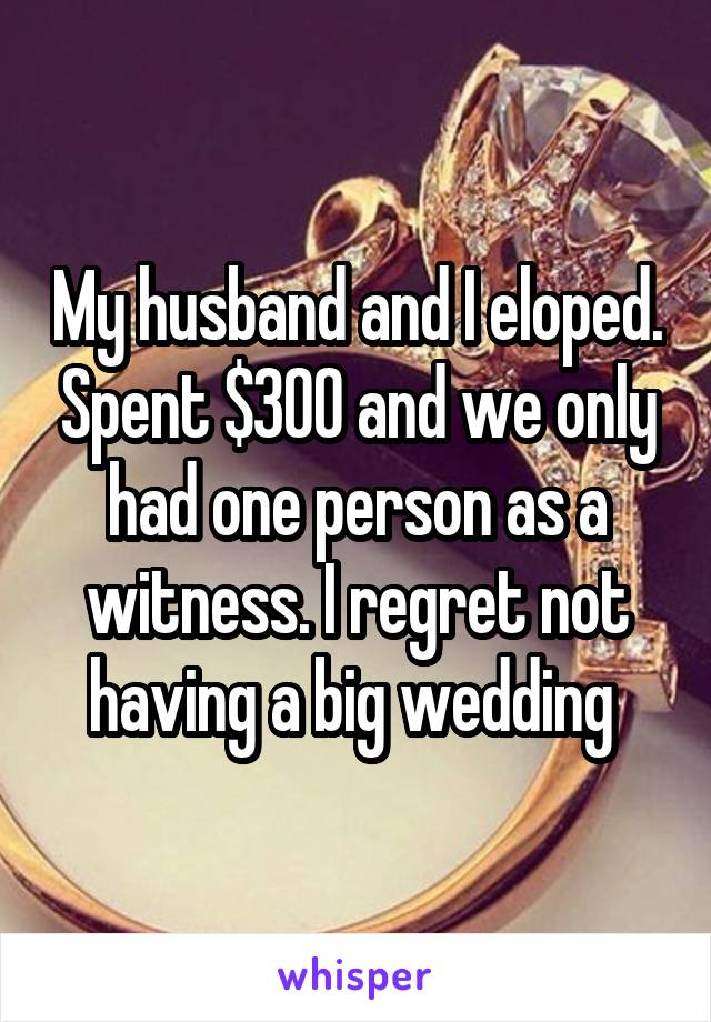 My husband and I eloped. Spent $300 and we only had one person as a witness. I regret not having a big wedding 