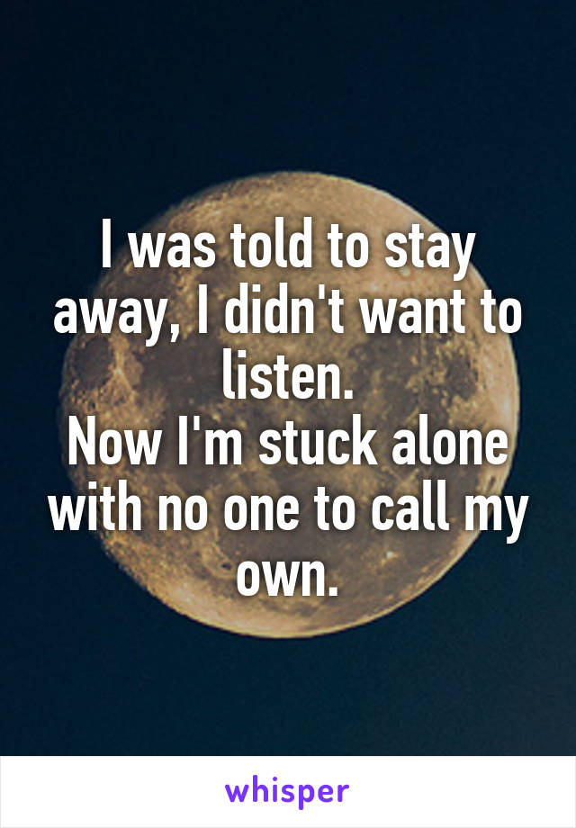 I was told to stay away, I didn't want to listen.
Now I'm stuck alone with no one to call my own.