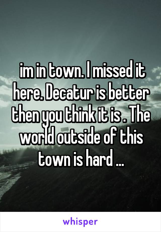  im in town. I missed it here. Decatur is better then you think it is . The world outside of this town is hard ...
