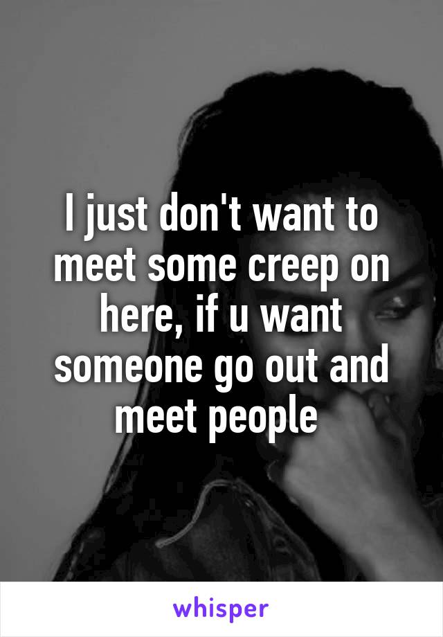 I just don't want to meet some creep on here, if u want someone go out and meet people 