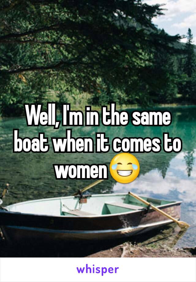 Well, I'm in the same boat when it comes to women😂