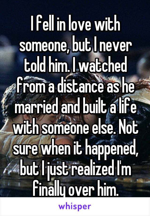 I fell in love with someone, but I never told him. I watched from a distance as he married and built a life with someone else. Not sure when it happened, but I just realized I'm finally over him.