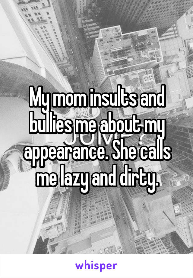 My mom insults and bullies me about my appearance. She calls me lazy and dirty.