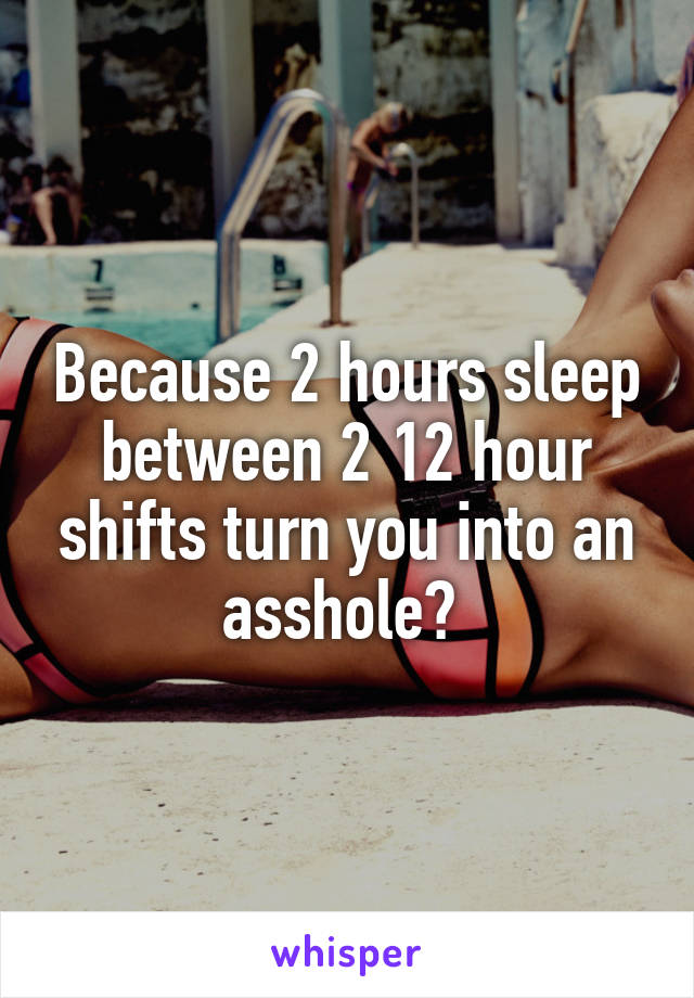 Because 2 hours sleep between 2 12 hour shifts turn you into an asshole? 
