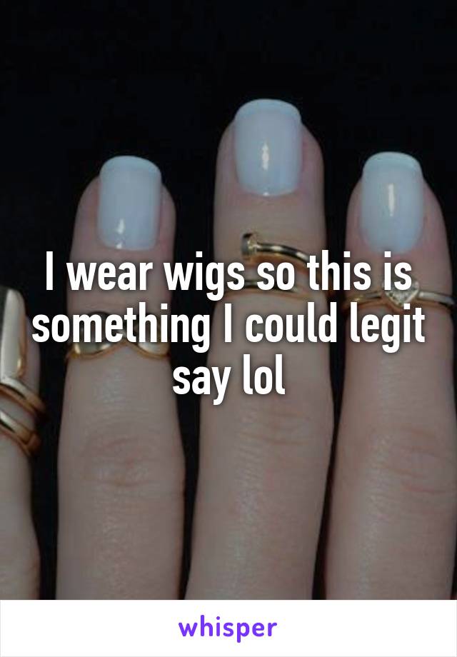 I wear wigs so this is something I could legit say lol