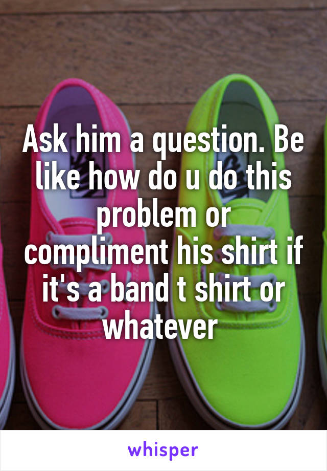 Ask him a question. Be like how do u do this problem or compliment his shirt if it's a band t shirt or whatever 