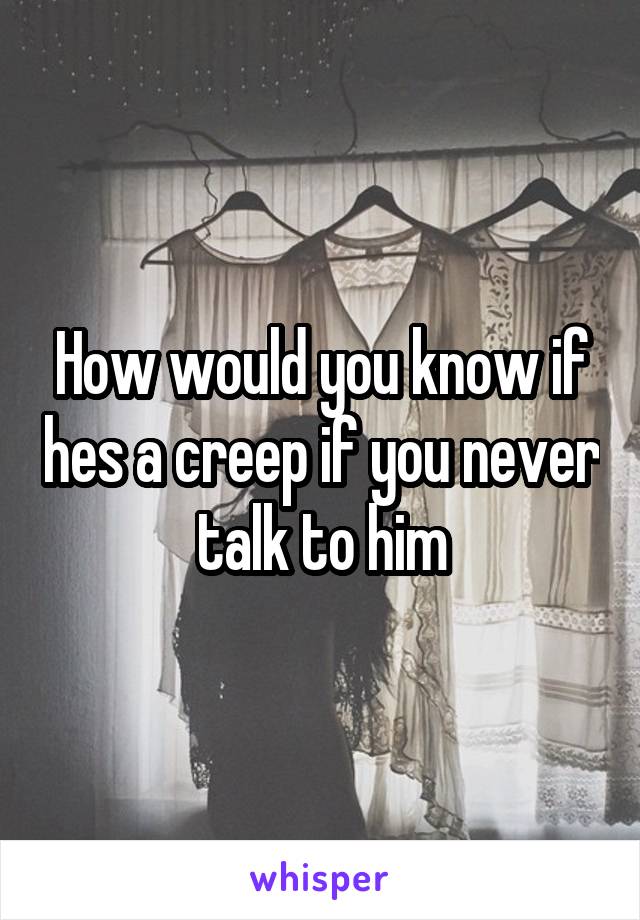 How would you know if hes a creep if you never talk to him