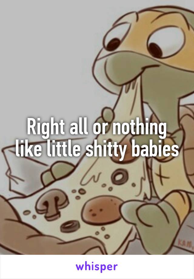 Right all or nothing like little shitty babies