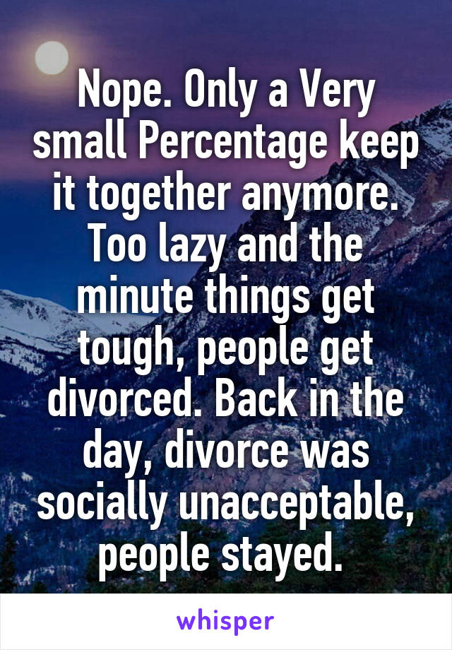 Nope. Only a Very small Percentage keep it together anymore. Too lazy and the minute things get tough, people get divorced. Back in the day, divorce was socially unacceptable, people stayed. 