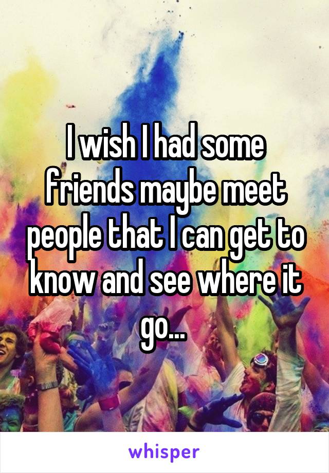 I wish I had some friends maybe meet people that I can get to know and see where it go... 