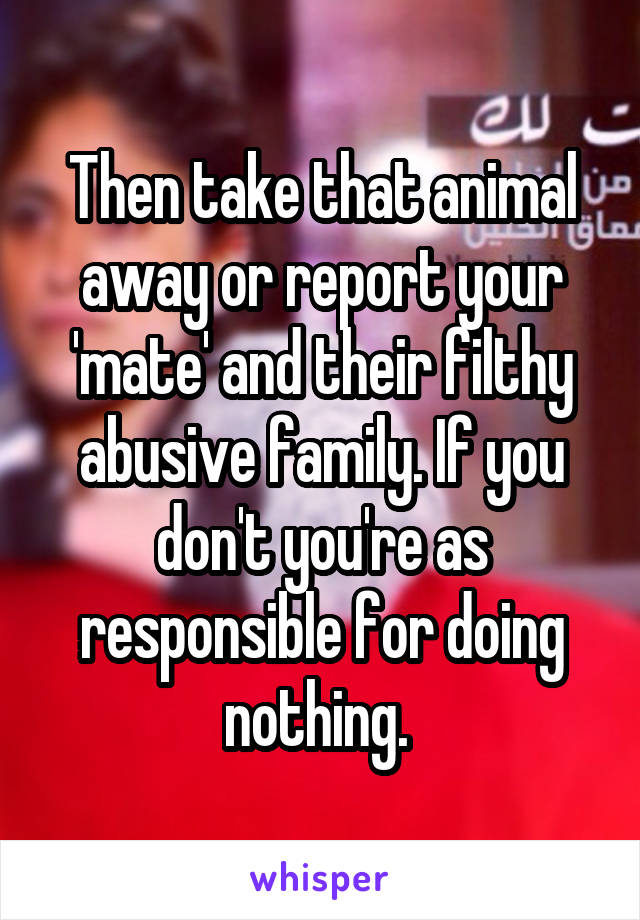 Then take that animal away or report your 'mate' and their filthy abusive family. If you don't you're as responsible for doing nothing. 