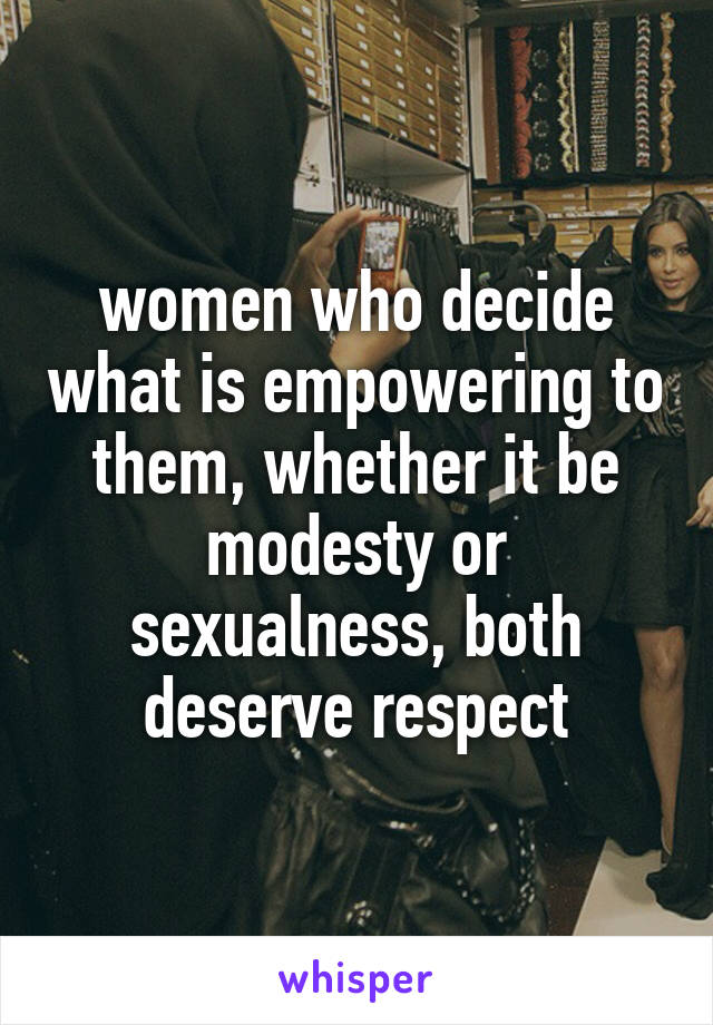 women who decide what is empowering to them, whether it be modesty or sexualness, both deserve respect