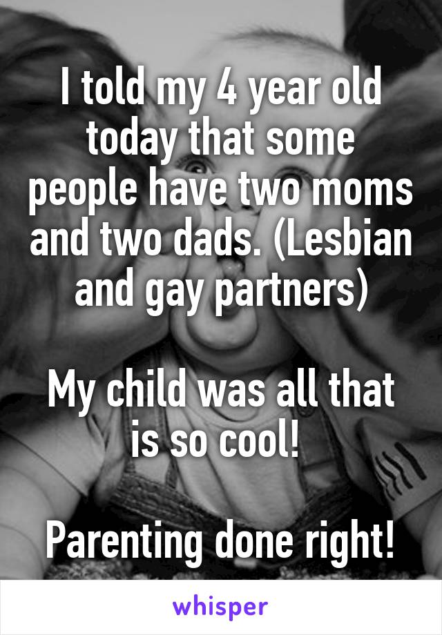 I told my 4 year old today that some people have two moms and two dads. (Lesbian and gay partners)

My child was all that is so cool! 

Parenting done right!
