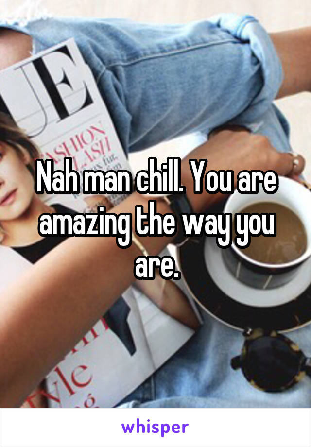 Nah man chill. You are amazing the way you are.