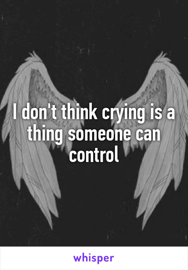 I don't think crying is a thing someone can control