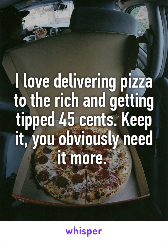 I love delivering pizza to the rich and getting tipped 45 cents. Keep it, you obviously need it more. 