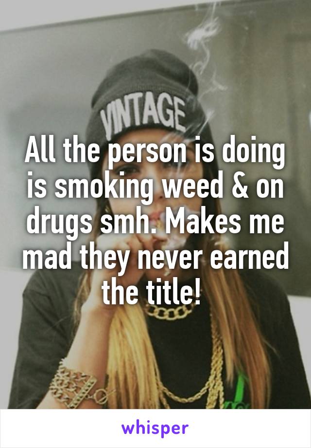 All the person is doing is smoking weed & on drugs smh. Makes me mad they never earned the title! 