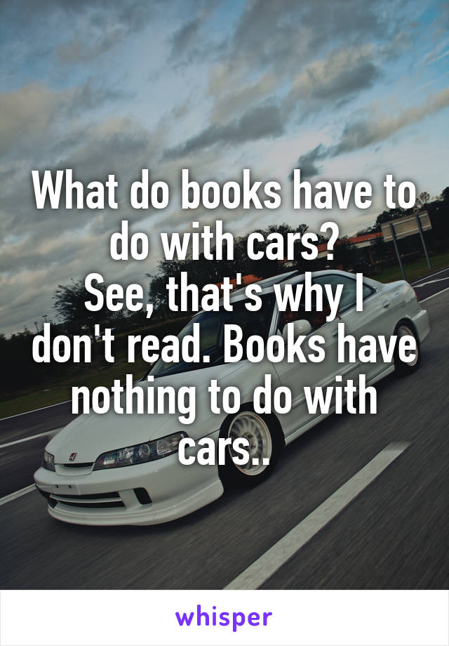 What do books have to do with cars?
See, that's why I don't read. Books have nothing to do with cars..